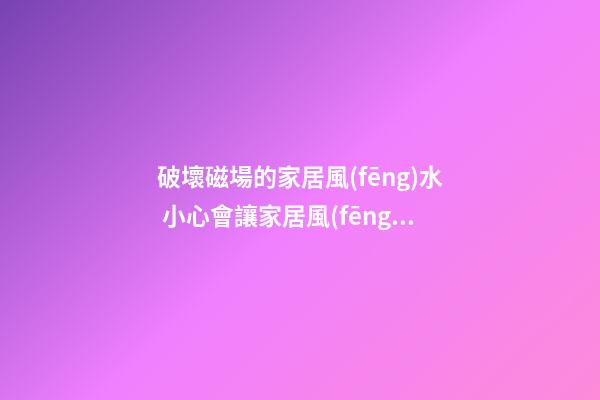 破壞磁場的家居風(fēng)水 小心會讓家居風(fēng)水變差